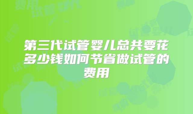 第三代试管婴儿总共要花多少钱如何节省做试管的费用