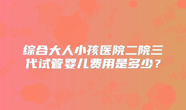 综合大人小孩医院二院三代试管婴儿费用是多少？