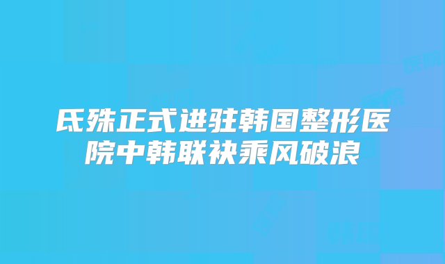 氐殊正式进驻韩国整形医院中韩联袂乘风破浪