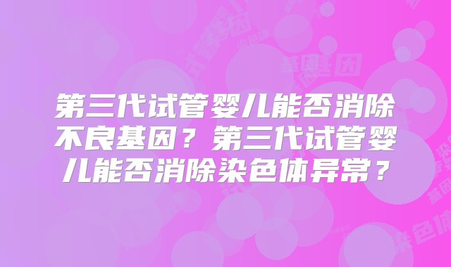 第三代试管婴儿能否消除不良基因？第三代试管婴儿能否消除染色体异常？