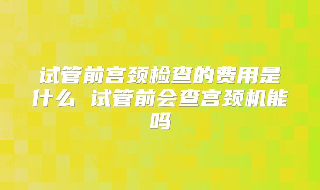 试管前宫颈检查的费用是什么 试管前会查宫颈机能吗