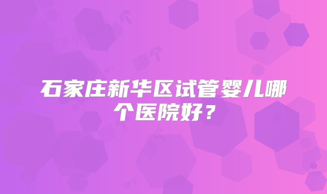 石家庄新华区试管婴儿哪个医院好？