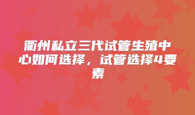 衢州私立三代试管生殖中心如何选择，试管选择4要素