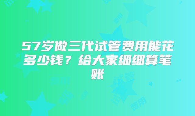 57岁做三代试管费用能花多少钱？给大家细细算笔账