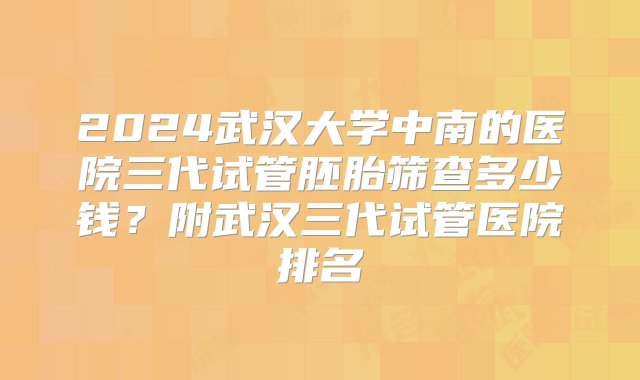 2024武汉大学中南的医院三代试管胚胎筛查多少钱？附武汉三代试管医院排名