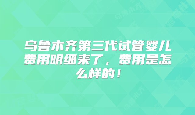 乌鲁木齐第三代试管婴儿费用明细来了，费用是怎么样的！