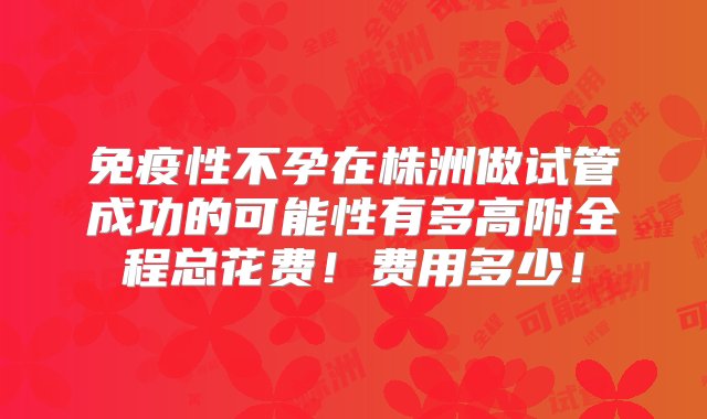 免疫性不孕在株洲做试管成功的可能性有多高附全程总花费！费用多少！