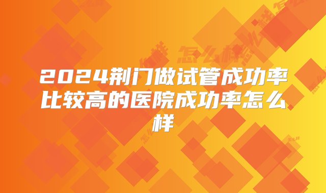 2024荆门做试管成功率比较高的医院成功率怎么样