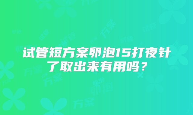 试管短方案卵泡15打夜针了取出来有用吗？