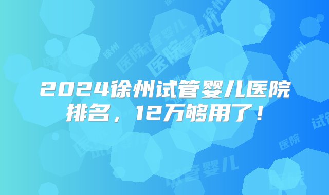 2024徐州试管婴儿医院排名，12万够用了！