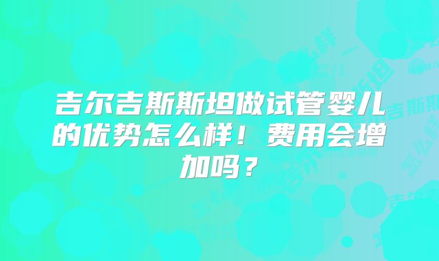 吉尔吉斯斯坦做试管婴儿的优势怎么样！费用会增加吗？