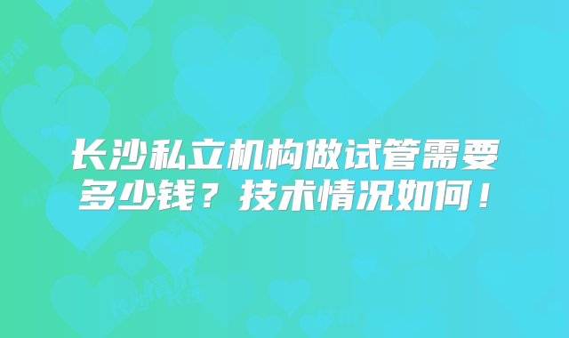 长沙私立机构做试管需要多少钱？技术情况如何！