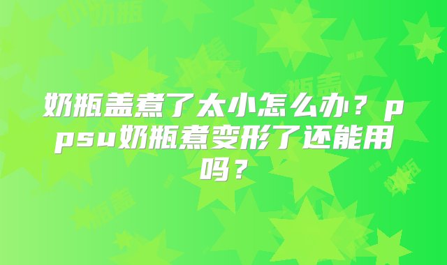 奶瓶盖煮了太小怎么办？ppsu奶瓶煮变形了还能用吗？