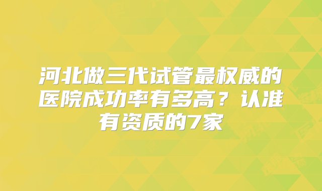 河北做三代试管最权威的医院成功率有多高？认准有资质的7家