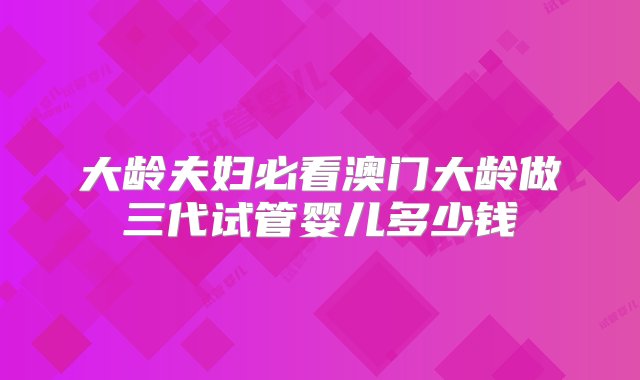 大龄夫妇必看澳门大龄做三代试管婴儿多少钱