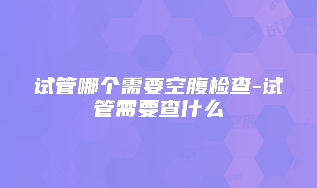 试管哪个需要空腹检查-试管需要查什么