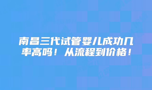 南昌三代试管婴儿成功几率高吗！从流程到价格！