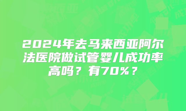 2024年去马来西亚阿尔法医院做试管婴儿成功率高吗？有70%？