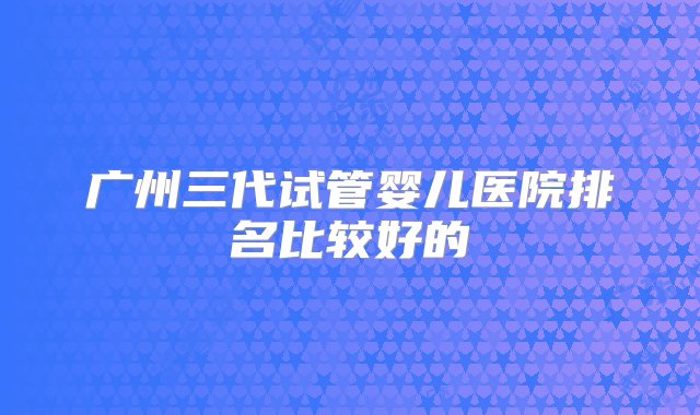 广州三代试管婴儿医院排名比较好的