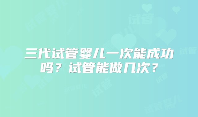 三代试管婴儿一次能成功吗？试管能做几次？