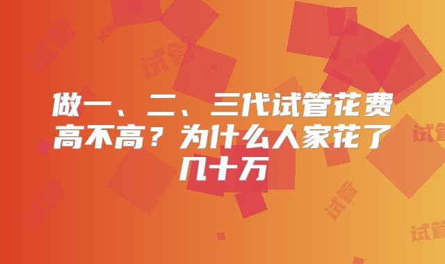 做一、二、三代试管花费高不高？为什么人家花了几十万