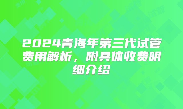 2024青海年第三代试管费用解析，附具体收费明细介绍