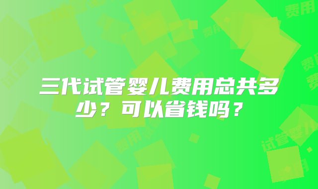 三代试管婴儿费用总共多少？可以省钱吗？