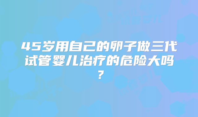 45岁用自己的卵子做三代试管婴儿治疗的危险大吗？