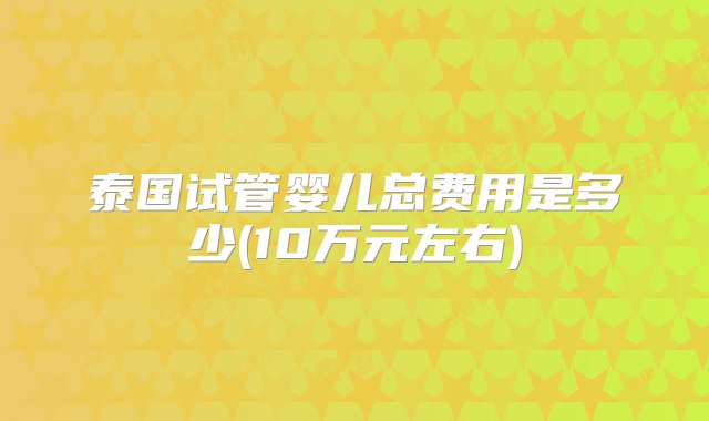 泰国试管婴儿总费用是多少(10万元左右)