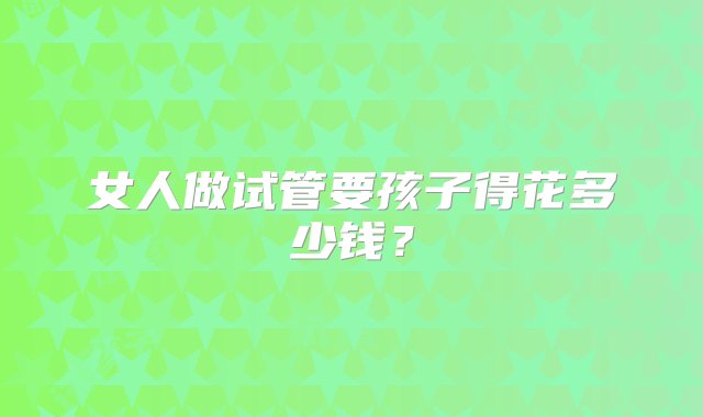 女人做试管要孩子得花多少钱？