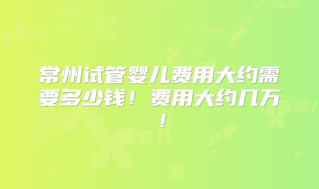 常州试管婴儿费用大约需要多少钱！费用大约几万！