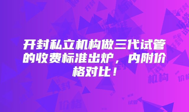 开封私立机构做三代试管的收费标准出炉，内附价格对比！