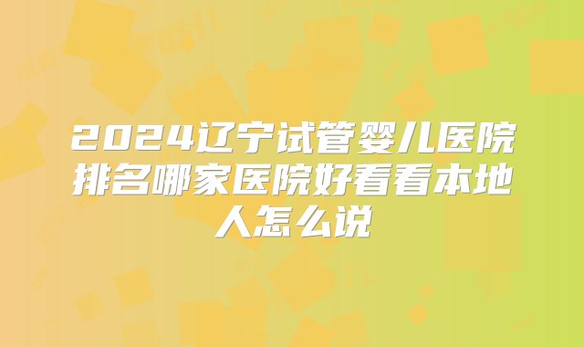 2024辽宁试管婴儿医院排名哪家医院好看看本地人怎么说