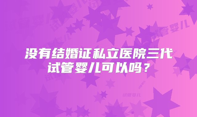 没有结婚证私立医院三代试管婴儿可以吗？