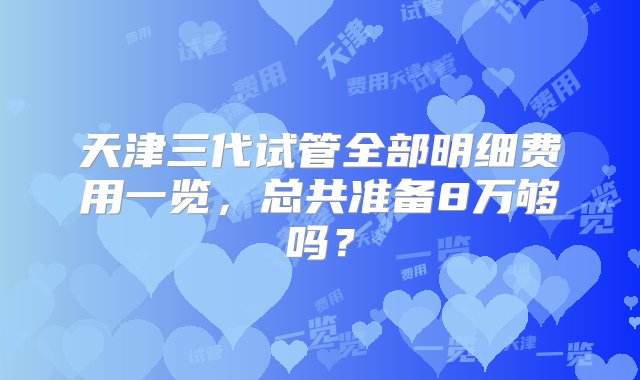 天津三代试管全部明细费用一览，总共准备8万够吗？