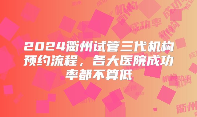 2024衢州试管三代机构预约流程，各大医院成功率都不算低