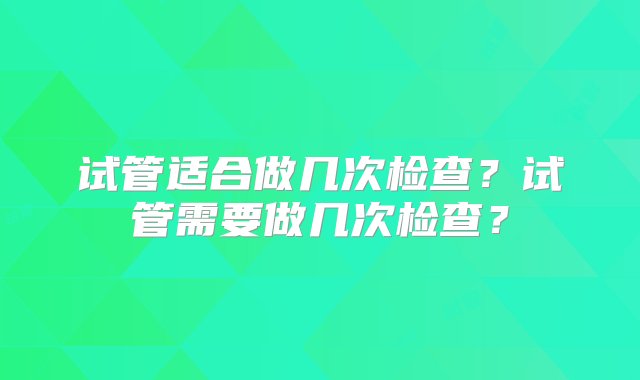 试管适合做几次检查？试管需要做几次检查？