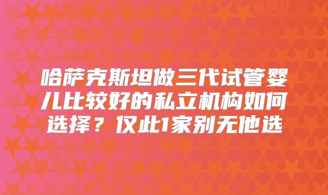 哈萨克斯坦做三代试管婴儿比较好的私立机构如何选择？仅此1家别无他选