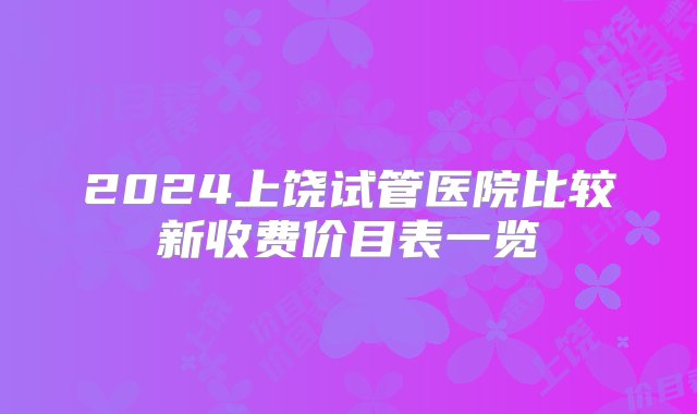 2024上饶试管医院比较新收费价目表一览