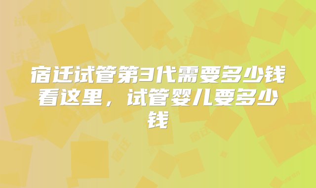 宿迁试管第3代需要多少钱看这里，试管婴儿要多少钱