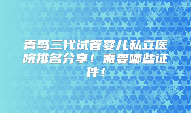 青岛三代试管婴儿私立医院排名分享！需要哪些证件！