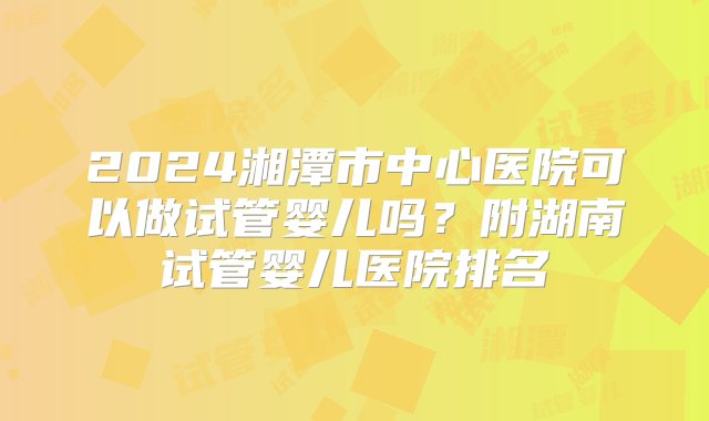 2024湘潭市中心医院可以做试管婴儿吗？附湖南试管婴儿医院排名