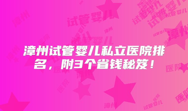 漳州试管婴儿私立医院排名，附3个省钱秘笈！