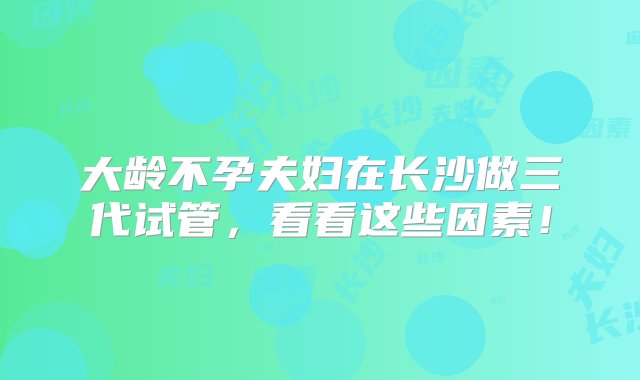 大龄不孕夫妇在长沙做三代试管，看看这些因素！