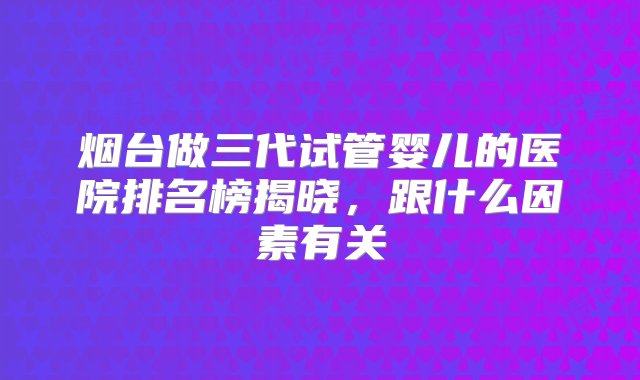 烟台做三代试管婴儿的医院排名榜揭晓，跟什么因素有关