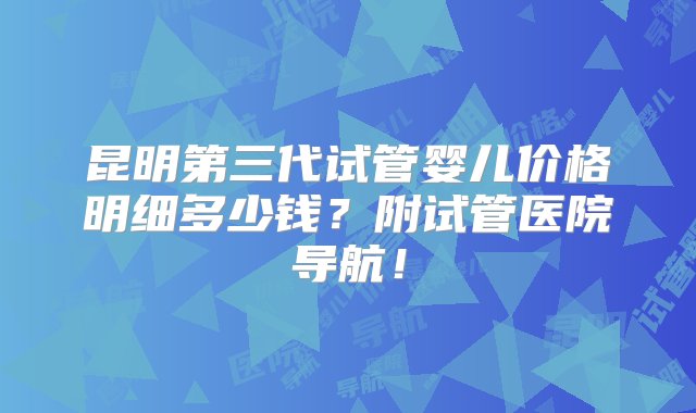 昆明第三代试管婴儿价格明细多少钱？附试管医院导航！