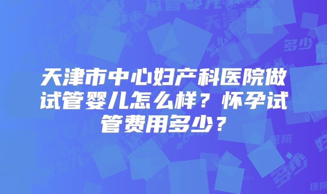 天津市中心妇产科医院做试管婴儿怎么样？怀孕试管费用多少？