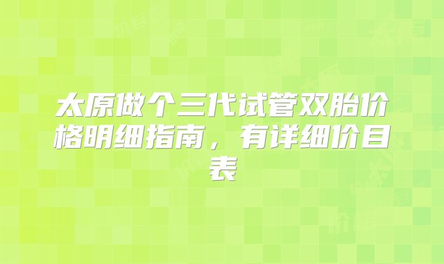 太原做个三代试管双胎价格明细指南，有详细价目表