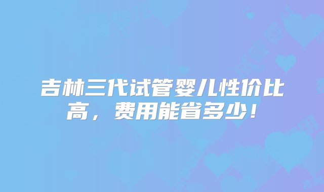 吉林三代试管婴儿性价比高，费用能省多少！