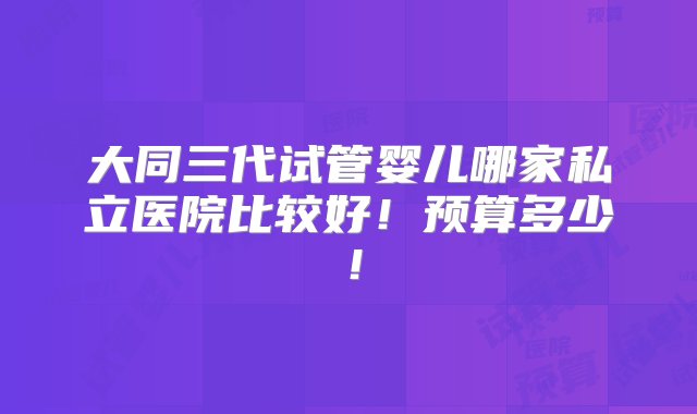 大同三代试管婴儿哪家私立医院比较好！预算多少！